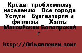 Кредит проблемному населению - Все города Услуги » Бухгалтерия и финансы   . Ханты-Мансийский,Белоярский г.